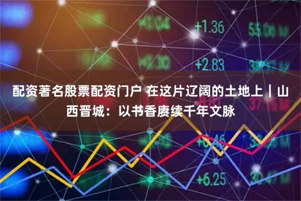 配资著名股票配资门户 在这片辽阔的土地上｜山西晋城：以书香赓续千年文脉