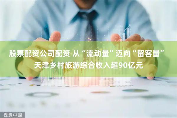 股票配资公司配资 从“流动量”迈向“留客量” 天津乡村旅游综合收入超90亿元