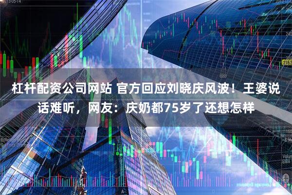 杠杆配资公司网站 官方回应刘晓庆风波！王婆说话难听，网友：庆奶都75岁了还想怎样