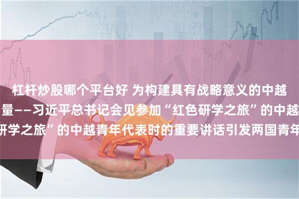 杠杆炒股哪个平台好 为构建具有战略意义的中越命运共同体凝聚青春力量——习近平总书记会见参加“红色研学之旅”的中越青年代表时的重要讲话引发两国青年热烈反响