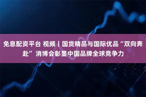 免息配资平台 视频丨国货精品与国际优品“双向奔赴” 消博会彰显中国品牌全球竞争力