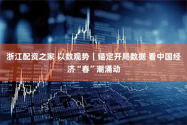 浙江配资之家 以数观势｜锚定开局数据 看中国经济“春”潮涌动