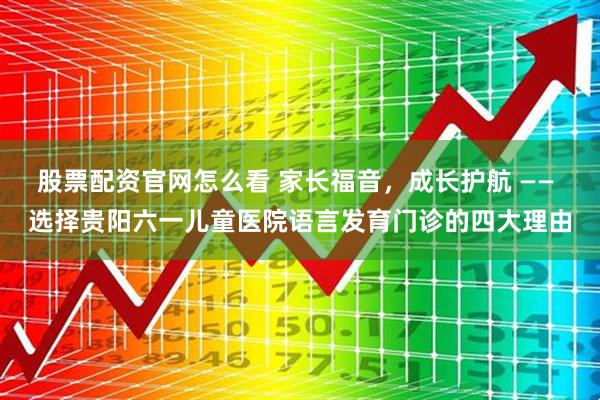 股票配资官网怎么看 家长福音，成长护航 —— 选择贵阳六一儿童医院语言发育门诊的四大理由