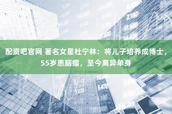 配资吧官网 著名女星杜宁林：将儿子培养成博士，55岁患脑瘤，至今离异单身