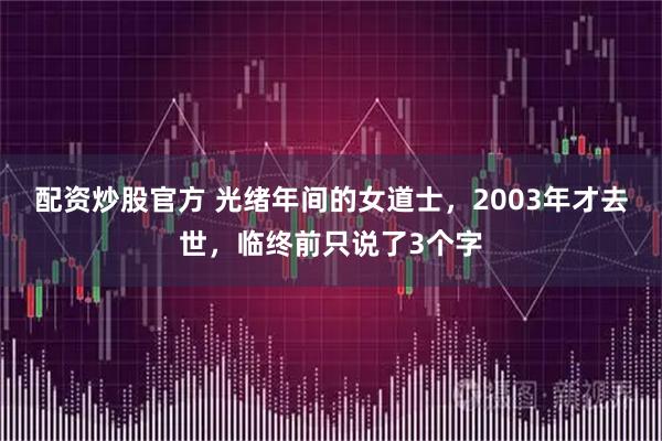配资炒股官方 光绪年间的女道士，2003年才去世，临终前只说了3个字