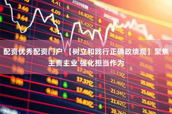 配资优秀配资门户 【树立和践行正确政绩观】聚焦主责主业 强化担当作为