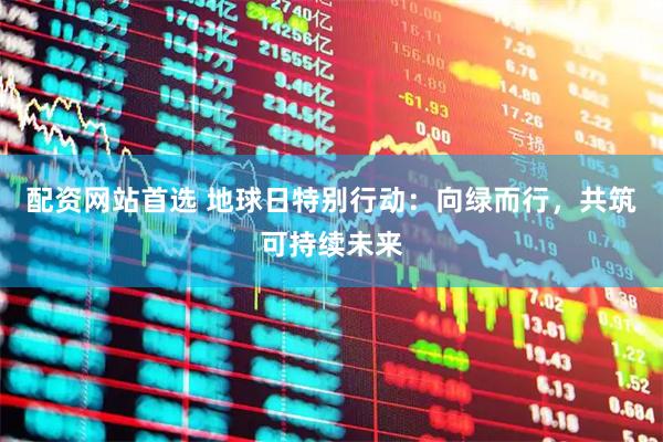 配资网站首选 地球日特别行动：向绿而行，共筑可持续未来