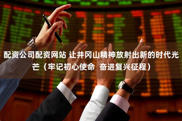 配资公司配资网站 让井冈山精神放射出新的时代光芒（牢记初心使命  奋进复兴征程）