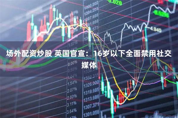 场外配资炒股 英国官宣：16岁以下全面禁用社交媒体