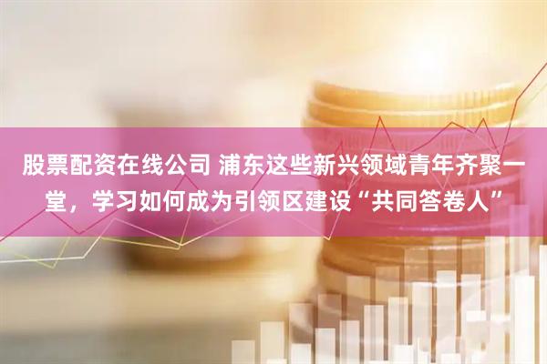 股票配资在线公司 浦东这些新兴领域青年齐聚一堂,学习如何成为引领区建设“共同答卷人”