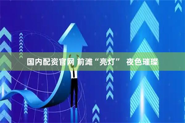 国内配资官网 前滩“亮灯” 夜色璀璨